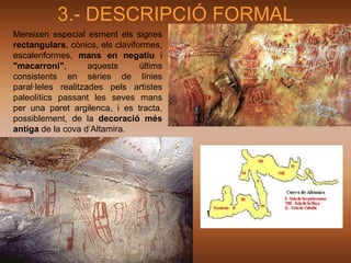 3.- DESCRIPCIÓ FORMAL
Mereixen especial esment els signes
rectangulars, cònics, els claviformes,
escaleriformes, mans en negatiu i
"macarroni",        aquests      últims
consistents en sèries de línies
paral·leles realitzades pels artistes
paleolítics passant les seves mans
per una paret argilenca, i es tracta,
possiblement, de la decoració més
antiga de la cova d’Altamira.
 