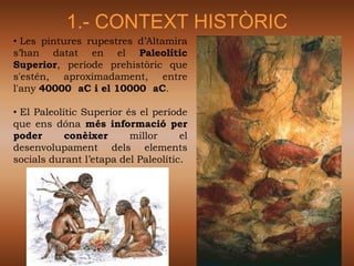 1.- CONTEXT HISTÒRIC
• Les pintures rupestres d’Altamira
s’han datat en el Paleolític
Superior, període prehistòric que
s'estén, aproximadament, entre
l'any 40000 aC i el 10000 aC.

• El Paleolític Superior és el període
que ens dóna més informació per
poder       conèixer      millor     el
desenvolupament dels elements
socials durant l’etapa del Paleolític.
 
