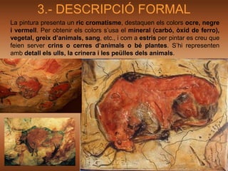 3.- DESCRIPCIÓ FORMAL
La pintura presenta un ric cromatisme, destaquen els colors ocre, negre
i vermell. Per obtenir els colors s’usa el mineral (carbó, òxid de ferro),
vegetal, greix d’animals, sang, etc., i com a estris per pintar es creu que
feien server crins o cerres d’animals o bé plantes. S’hi representen
amb detall els ulls, la crinera i les peülles dels animals.
 