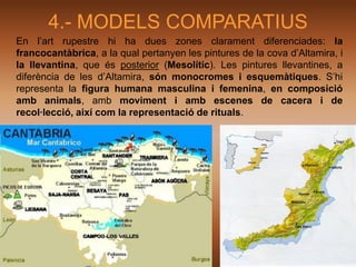 4.- MODELS COMPARATIUS
En l’art rupestre hi ha dues zones clarament diferenciades: la
francocantàbrica, a la qual pertanyen les pintures de la cova d’Altamira, i
la llevantina, que és posterior (Mesolític). Les pintures llevantines, a
diferència de les d’Altamira, són monocromes i esquemàtiques. S’hi
representa la figura humana masculina i femenina, en composició
amb animals, amb moviment i amb escenes de cacera i de
recol·lecció, així com la representació de rituals.
 