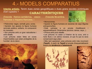 4.- MODELS COMPARATIUS
Interès artístic. Tenim dues zones geogràfiques o dues grans escoles pictòriques
d'art rupestre =
                                  CARACTERÍSTIQUES
{l’escola franco-cantàbrica, vasco-             {l’escola llevantina.
francesa o hispano-francesa, i
                                              • Monocromes.
• Policromia: negre, vermell, groc, ocres.    • Apareix la figura humana en escenes de caça (figures
• Gairebé mai apareix la figura humana        antropomorfes).
(animals estàtics, solitaris, no composició   • Està sotmesa a un procés d'estilització i
en manada).                                   esquematització. Dinamisme (accions: dansa, caça...)
• Són pintures amb un gran naturalisme i      • Pintura amb pocs detalls.
amb detalls.                                  • Les pintures no estan a l’interior de la cova, sinó a
• Les pintures estan fetes en coves           l’aire lliure o en abrics rocosos, el que fa que la seva
impermeables que estan protegides de la       conservació sigui pitjor.
humitat i de la claror.                       • Més tard apareixen unes pintures amb més moviment
                                              (Tassili). A partir de Tassili el procés d'esquematització
                                              tindrà una tendència a l'abstracció.
 