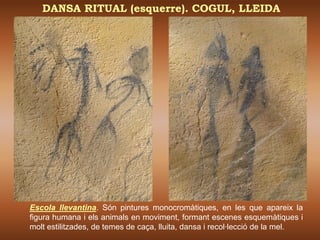 DANSA RITUAL (esquerre). COGUL, LLEIDA




Escola llevantina. Són pintures monocromàtiques, en les que apareix la
figura humana i els animals en moviment, formant escenes esquemàtiques i
molt estilitzades, de temes de caça, lluita, dansa i recol·lecció de la mel.
 