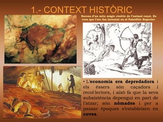 1.- CONTEXT HISTÒRIC
         Escena d’un mite màgic cinètic de l’animal caçat. Es
         creu que l’arc fou inventat en el Paleolític Superior.




          • L’economia era depredadora i
          els éssers són caçadors i
          recol·lectors, i això fa que la seva
          subsistència depengui en part de
          l’atzar; són nòmades i per a
          passar èpoques s’estableixen en
          coves.
 