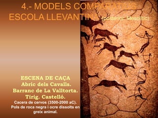 4.- MODELS COMPARATIUS
ESCOLA LLEVANTINA (posterior, Mesolític)




   ESCENA DE CAÇA
    Abric dels Cavalls.
 Barranc de La Valltorta.
     Tirig. Castelló.
 Cacera de cervos (3500-2000 aC).
Pols de roca negra i ocre dissolts en
           greix animal.
 