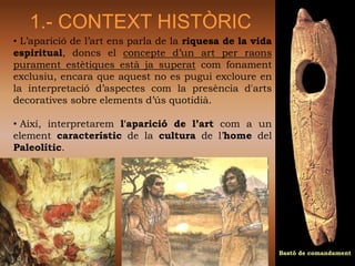1.- CONTEXT HISTÒRIC
• L’aparició de l’art ens parla de la riquesa de la vida
espiritual, doncs el concepte d’un art per raons
purament estètiques està ja superat com fonament
exclusiu, encara que aquest no es pugui excloure en
la interpretació d’aspectes com la presència d'arts
decoratives sobre elements d’ús quotidià.

• Així, interpretarem l'aparició de l’art com a un
element característic de la cultura de l’home del
Paleolític.




                                                           Bastó de comandament
 