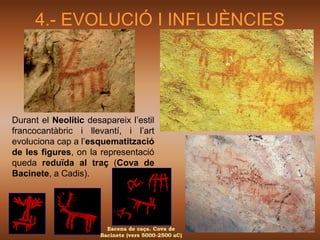 4.- EVOLUCIÓ I INFLUÈNCIES




Durant el Neolític desapareix l’estil
francocantàbric i llevantí, i l’art
evoluciona cap a l’esquematització
de les figures, on la representació
queda reduïda al traç (Cova de
Bacinete, a Cadis).




                        Escena de caça. Cova de
                      Bacinete (vers 5000-2500 aC)
 