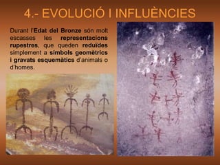 4.- EVOLUCIÓ I INFLUÈNCIES
Durant l’Edat del Bronze són molt
escasses les representacions
rupestres, que queden reduïdes
simplement a símbols geomètrics
i gravats esquemàtics d’animals o
d’homes.
 