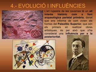 4.- EVOLUCIÓ I INFLUÈNCIES
           L’art rupestre de les cavernes té un alt
           interès     històric   com       a  font
           arqueològica parietal primària, donat
           que ens informa de com vivien els
           homes del Paleolític Superior, que són
           els     primers   en    realitzar  obres
           artístiques, és per això que s’ha
           considerat una influència per a la
           posterioritat.
 