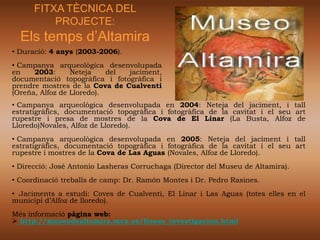 FITXA TÈCNICA DEL
          PROJECTE:
  Els temps d’Altamira
• Duració: 4 anys (2003-2006).
• Campanya arqueològica desenvolupada
en    2003:      Neteja    del jaciment,
documentació topogràfica i fotogràfica i
prendre mostres de la Cova de Cualventi
(Oreña, Alfoz de Lloredo).
• Campanya arqueològica desenvolupada en 2004: Neteja del jaciment, i tall
estratigràfics, documentació topogràfica i fotogràfica de la cavitat i el seu art
rupestre i presa de mostres de la Cova de El Linar (La Busta, Alfoz de
Lloredo)Novales, Alfoz de Lloredo).
• Campanya arqueològica desenvolupada en 2005: Neteja del jaciment i tall
estratigràfics, documentació topogràfica i fotogràfica de la cavitat i el seu art
rupestre i mostres de la Cova de Las Aguas (Novales, Alfoz de Lloredo).
• Direcció: José Antonio Lasheras Corruchaga (Director del Museu de Altamira).
• Coordinació treballs de camp: Dr. Ramón Montes i Dr. Pedro Rasines.
• Jaciments a estudi: Coves de Cualventi, El Linar i Las Aguas (totes elles en el
municipi d’Alfoz de lloredo).
Més informació pàgina web:
 http://museodealtamira.mcu.es/lineas_investigacion.html
 