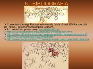 5.- BIBLIOGRAFIA


 Comentari d’imatge Pintures Altamira de l’aula Virtual IES Ramon Llull
de Palma. Professora: Assumpció Granero.
 Art prehistòric, power point: www.baldufa8.net
 http://museodealtamira.mcu.es/lineas_investigacion.html
 http://www.culturadecantabria.com/popupgaleria.num=monumento=10
 http://www.portalciencia.net/antroalt.html
 http://www.google.es/search?q=imagenes+de+las+cuevas+de+altamira
 
