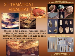 Paleolític Inferior
                                                  (fa 2’5 milions d’anys fins 125000 aC)

 2.- TEMÀTICA I
    FINALITAT



• Gràcies a les pintures rupestres podem
conèixer alguns detalls sobre la vida de l’home
                                                           Paleolític Mitjà
del Paleolític Superior: les tècniques de caça,    (entre el 125000 i el 40000 aC)
les armes, la fauna, els rituals, etc.




                                                           Paleolític Superior
                                                     (des de 40000 fins 10000 aC)
 