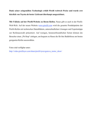 Dank seiner zeitgemäßen Technologie erhält Pirelli weltweit Preise und wurde erst
kürzlich von Toyota als bester Lieferant überhaupt ausgezeichnet.


Mit 5 Klicks auf der Pirelli-Website zu Ihrem Reifen. Neues gibt es auch in der Pirelli-
Web-Welt. Auf der neuen Website www.pirelli.com wird die gesamte Produktpalette der
Pirelli-Reifen mit technischen Datenblättern, unterschiedlichen Lösungen und Expertentipps
zur Reifenauswahl präsentiert. Auf wenigen, benutzerfreundlichen Seiten können die
Besucher einen „Pit-Stop“ einlegen, um bequem zu Hause die für ihre Bedürfnisse am besten
geeigneten Reifen auszuwählen.


Fotos sind verfügbar unter:
http://video.pirellityre.com/share/pirelli/tyres/geneva_motor_show/
 