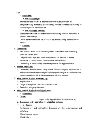 1. ADH:
 Functions:
A. On the kidneys:
- Increase blood volume & decrease urinary output in case of
dehydration by increasing distal kidney tubules permeability leading to
increasing water reabsorption
B. On the blood vessels:
- Vasoconstriction of the arterioles >> increasing BP back to normal in
case of hemorrhage
- Under normal condition its effect is counteracted by baroreceptor
reflex
 Control:
1. Osmolality:
- The level of ADH secretion is adjusted to maintain the osmolality
close to 290 mOsm/L
- Dehydration / high salt level >> increase ADH release >> water
retention >> correction of blood volume & Osmolality
- Osmolality is detected by osmoreceptors in the hypothalamus
2. Volume depletion:
- Decreased Blood volume ( dehydration / hemorrhage) & hypotension >>
sensed by baroreceptors >> glossopharyngeal & vagus >> Cardiovascular
centers >> release of ADH >> correction of BP & volume
3. ADH release is also increased by:
- Angiotensin H
- Drugs as morphine , anesthetics & nicotine
- Exercise , surgery & stress
4. ADH release is decreased by alcohols
 Disorders:
- Cause:
Supra sellar hypothalamic lesions leads to:
a. Decreased ADH secretion >> diabetes insipidus
 Causes:
- Inflammatory and infiltrative disorders of the hypothalamus and
pituitary
- Hypothalamic surgery.
- Head injury.
 