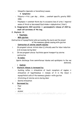 - Idiopathic (sporadic or hereditary) causes.
 Symptoms:
- Polyuria >> 4-6 L per day … dilute … constant specific gravity 1002-
1006
- Polydipsia >> constant thirst due to excessive loss of urine / impaired
sense of thirst or decreased fluid intake >> dehydration ( fatal )
b. Inappropriate ADH secretion >> paraneoplastic release of ADH by
small cell carcinoma of the lung
2. Oxytocin H:
 Functions:
- Milk ejection:
Contraction of myoepithelial cells surrounding the ducts and the alveoli
of the mammary glands causing milk ejection
- Contraction of uterine smooth muscles
i. On pregnant uterus: initiate labor (( clinically used for labor induction
)) & increase during labor
ii. On non pregnant uterus: facilitate sperm transport by uterine
contraction
- In males:
Sperm discharge from seminiferous tubules and epididymis to the vas
deferens.
 Control:
i. Oxytocin release is increased by:
- Suckling reflex >> stimulation of touch receptors of nipples >>
stimulation of hypothalamus >> release of H in the blood >>
myoepithelial cells of the mammary glands >> milk ejection
- Stretching of uterine cervix during labor
- Genital stimulation
ii. Decreased by:
- Fear
- Pain
- alcohol
 