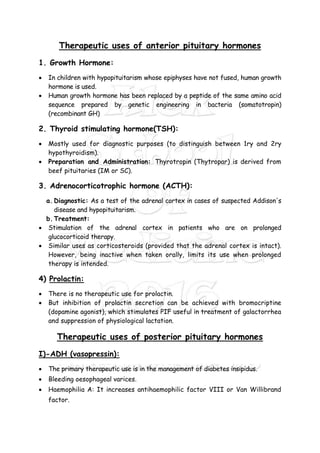 Therapeutic uses of anterior pituitary hormones
1. Growth Hormone:
 In children with hypopituitarism whose epiphyses have not fused, human growth
hormone is used.
 Human growth hormone has been replaced by a peptide of the same amino acid
sequence prepared by genetic engineering in bacteria (somatotropin)
(recombinant GH)
2. Thyroid stimulating hormone(TSH):
 Mostly used for diagnostic purposes (to distinguish between 1ry and 2ry
hypothyroidism).
 Preparation and Administration: Thyrotropin (Thytropar) is derived from
beef pituitaries (IM or SC).
3. Adrenocorticotrophic hormone (ACTH):
a. Diagnostic: As a test of the adrenal cortex in cases of suspected Addison's
disease and hypopituitarism.
b. Treatment:
 Stimulation of the adrenal cortex in patients who are on prolonged
glucocorticoid therapy.
 Similar uses as corticosteroids (provided that the adrenal cortex is intact).
However, being inactive when taken orally, limits its use when prolonged
therapy is intended.
4) Prolactin:
 There is no therapeutic use for prolactin.
 But inhibition of prolactin secretion can be achieved with bromocriptine
(dopamine agonist), which stimulates PIF useful in treatment of galactorrhea
and suppression of physiological lactation.
Therapeutic uses of posterior pituitary hormones
I)-ADH (vasopressin):
 The primary therapeutic use is in the management of diabetes insipidus.
 Bleeding oesophageal varices.
 Haemophilia A: It increases antihaemophilic factor VIII or Van Willibrand
factor.
 