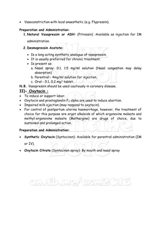  Vasoconstriction with local anaesthetic (e.g. Flypressin).
Preparation and Administration:
1.Natural Vasopressin or ADH: (Pitressin) :Available as injection for IM
administration.
2.Desmopressin Acetate:
 Is a long acting synthetic analogue of vasopressin.
 It is usually preferred for chronic treatment.
 Is present as:
a. Nasal spray: 0.1, 1.5 mg/ml solution (Nasal congestion may delay
absorption)
b. Parentral:- 4mg/ml solution for injection.
c. Oral:- 0.1, 0.2 mg/ tablet.
N.B. Vasopressin should be used cautiously in coronary disease.
II)- Oxytocin :
 To induce or support labor.
 Oxytocin and prostaglandin F2 alpha are used to induce abortion.
 Impaired milk ejection (may respond to oxytocin).
 For control of postpartum uterine haemorrhage, however, the treatment of
choice for this purpose are ergot alkaloids of which ergonovine maleate and
methyl-ergonovine maleate (Methergine) are drugs of choice, due to
sustained and prolonged action.
Preparation and Administration:
 Synthetic Oxytocin (Syntocinon): Available for parentral administration (IM
or IV).
 Oxytocin Citrate (Syntocinon spray): By mouth and nasal spray
 