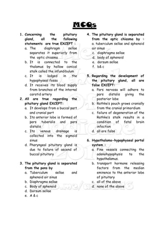 MCQs
1. Concerning the pituitary
gland, all the following
statements are true EXCEPT :
a. The diaphragm sellae
separates it superiorly from
the optic chiasma
b. It is connected to the
thalamus by hollow conical
stalk called the infundibulum
c. It is lodged in the
hypophyseal fossa
d. It receives its blood supply
from branches of the internal
carotid artery
2. All are true regarding the
pituitary gland EXCEPT:
a. It develops from a buccal part
and cranial part
b. Its anterior lobe is formed of
pars tuberalis and pars
distalis
c. Its venous drainage is
collected into the sigmoid
sinus
d. Pharyngeal pituitary gland is
due to failure of ascend of
buccal pituitary
3. The pituitary gland is separated
from the pons by
a. Tuberculum sellae and
sphenoid air sinus
b. Diaphragma sellae
c. Body of sphenoid
d. Dorsum sellae
e. A & c
4. The pituitary gland is separated
from the optic chiasma by :
a. tuberculum sellae and sphenoid
air sinus
c. diaphragma sellae
d. body of sphenoid
e. dorsum sellae
f. b& c
5. Regarding the development of
the pituitary gland, all are
false EXCEPT:
a. Pars nervosa will adhere to
pars distalis giving the
posterior lobe
b. Rathke’s pouch grows cranially
from the cranial primordium
c. failure of degeneration of the
Rathke’s stalk results in a
condition of fatal brain
infection
d. all are false
6. Hypothalamo-hypophyseal portal
system :
a. Fine vessels connecting the
adenohypophysis to the
hypothalamus.
b. transport hormone releasing
factors from the median
eminence to the anterior lobe
of pituitary
c. all of the above
d. none of the above
 