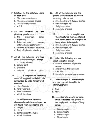 7. Relating to the pituitary gland
at each side :
a. The cavernous sinuses
b. The intercavernous sinuses
c. The inferior petrosal
d. A & B
8. All are relations of the
pituitary gland except :
a. the diaphragm sellae
superiorly
b. Intercavernous sinuses
anteriorly and posteriorly
c. Cavernous sinuses at each side
d. Body of sphenoid inferiorly
9. All of the following are true
about Adenohypophysis except
a. darkly stained
b. cellular part
c. glial cells
d. anterior pituitary gland
10. ………. is composed of branching
cords of polygonal epithelial cells
surrounded by wide fenestrated
sinusoids
a. Pars Distalis
b. Pars Tuberalis
c. Pars Intermedia
d. All of the above
11. To differentiate between
chromophils and chromophopes, we
will found that chromophils are
a. Larger
b. Dark
c. Contain eccentric nuclei
d. All of the above
12. All of the following are the
general ultrastructure of protein
secreting cells except :
a. mitochondria with tubular cirstae
b. well developed rER
c. Golgi apparatus
d. secretory granules
13. ……….. in chromophils are
the structures that are stained
with acidic stains in acidophils or
basic stains in basophils
a. mitochondria with tubular cirstae
b. well developed rER
c. Golgi apparatus
d. secretory granules
14. all of the following are true
about acidophils except
a. secrete hormones of protein
nature
b. smaller than the basophils
c. PAS +ve
d. contain large secretory granules.
15. Somatotrophs & mammotrophs
are two types of basophils in
adenohypophysis
a. True
b. False
16. …….. Secrete growth hormone,
which stimulates the growth of
the epiphyseal cartilage of long
bones.
a. Mammotrophs
b. Gonadotrophs
c. Somatotrophs
d. Thyrotrophs
 