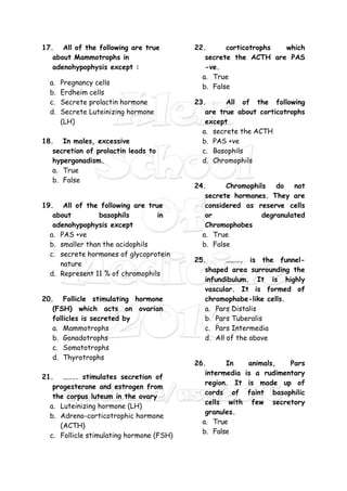 17. All of the following are true
about Mammotrophs in
adenohypophysis except :
a. Pregnancy cells
b. Erdheim cells
c. Secrete prolactin hormone
d. Secrete Luteinizing hormone
(LH)
18. In males, excessive
secretion of prolactin leads to
hypergonadism.
a. True
b. False
19. All of the following are true
about basophils in
adenohypophysis except
a. PAS +ve
b. smaller than the acidophils
c. secrete hormones of glycoprotein
nature
d. Represent 11 % of chromophils
20. Follicle stimulating hormone
(FSH) which acts on ovarian
follicles is secreted by
a. Mammotrophs
b. Gonadotrophs
c. Somatotrophs
d. Thyrotrophs
21. …….. stimulates secretion of
progesterone and estrogen from
the corpus luteum in the ovary
a. Luteinizing hormone (LH)
b. Adreno-corticotrophic hormone
(ACTH)
c. Follicle stimulating hormone (FSH)
22. corticotrophs which
secrete the ACTH are PAS
-ve.
a. True
b. False
23. All of the following
are true about corticotrophs
except
a. secrete the ACTH
b. PAS +ve
c. Basophils
d. Chromophils
24. Chromophils do not
secrete hormones. They are
considered as reserve cells
or degranulated
Chromophobes
a. True
b. False
25. ………. is the funnel-
shaped area surrounding the
infundibulum. It is highly
vascular. It is formed of
chromophobe-like cells.
a. Pars Distalis
b. Pars Tuberalis
c. Pars Intermedia
d. All of the above
26. In animals, Pars
intermedia is a rudimentary
region. It is made up of
cords of faint basophilic
cells with few secretory
granules.
a. True
b. False
 