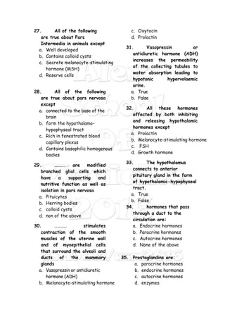 27. All of the following
are true about Pars
Intermedia in animals except
a. Well developed
b. Contains colloid cysts
c. Secrete melanocyte-stimulating
hormone (MSH)
d. Reserve cells
28. All of the following
are true about pars nervosa
except
a. connected to the base of the
brain
b. form the hypothalamo-
hypophyseal tract
c. Rich in fenestrated blood
capillary plexus
d. Contains basophilic homogenous
bodies
29. ………. are modified
branched glial cells which
have a supporting and
nutritive function as well as
isolation in pars nervosa
a. Pituicytes
b. Herring bodies
c. colloid cysts
d. non of the above
30. ………… stimulates
contraction of the smooth
muscles of the uterine wall
and of myoepithelial cells
that surround the alveoli and
ducts of the mammary
glands
a. Vasopressin or antidiuretic
hormone (ADH)
b. Melanocyte-stimulating hormone
c. Oxytocin
d. Prolactin
31. Vasopressin or
antidiuretic hormone (ADH)
increases the permeability
of the collecting tubules to
water absorption leading to
hypotonic hypervolaemic
urine.
a. True
b. False
32. All these hormones
affected by both inhibiting
and releasing hypothalamic
hormones except
a. Prolactin
b. Melanocyte-stimulating hormone
c. FSH
d. Growth hormone
33. The hypothalamus
connects to anterior
pituitary gland in the form
of hypothalamic-hypophyseal
tract.
a. True
b. False
34. hormones that pass
through a duct to the
circulation are:
a. Endocrine hormones
b. Paracrine hormones
c. Autocrine hormones
d. None of the above
35. Prostaglandins are:
a. paracrine hormones
b. endocrine hormones
c. autocrine hormones
d. enzymes
 