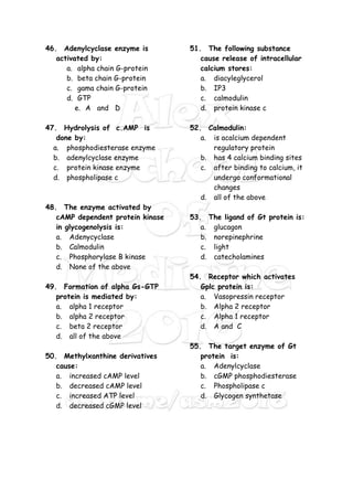46. Adenylcyclase enzyme is
activated by:
a. alpha chain G-protein
b. beta chain G-protein
c. gama chain G-protein
d. GTP
e. A and D
47. Hydrolysis of c.AMP is
done by:
a. phosphodiesterase enzyme
b. adenylcyclase enzyme
c. protein kinase enzyme
d. phospholipase c
48. The enzyme activated by
cAMP dependent protein kinase
in glycogenolysis is:
a. Adenycyclase
b. Calmodulin
c. Phosphorylase B kinase
d. None of the above
49. Formation of alpha Gs-GTP
protein is mediated by:
a. alpha 1 receptor
b. alpha 2 receptor
c. beta 2 receptor
d. all of the above
50. Methylxanthine derivatives
cause:
a. increased cAMP level
b. decreased cAMP level
c. increased ATP level
d. decreased cGMP level
51. The following substance
cause release of intracellular
calcium stores:
a. diacyleglycerol
b. IP3
c. calmodulin
d. protein kinase c
52. Calmodulin:
a. is acalcium dependent
regulatory protein
b. has 4 calcium binding sites
c. after binding to calcium, it
undergo conformational
changes
d. all of the above
53. The ligand of Gt protein is:
a. glucagon
b. norepinephrine
c. light
d. catecholamines
54. Receptor which activates
Gplc protein is:
a. Vasopressin receptor
b. Alpha 2 receptor
c. Alpha 1 receptor
d. A and C
55. The target enzyme of Gt
protein is:
a. Adenylcyclase
b. cGMP phosphodiesterase
c. Phospholipase c
d. Glycogen synthetase
 