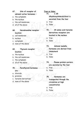 67. Site of receptor of
adrenal cortex hormones :
a. the cytoplasm
b. the nucleus
c. the cell membrane
d. all of the above
68. Noradrenaline receptor
location:
a. cell membrane
b. nucleus
c. cytoplasm
d. none of the above
69. Thyroxin receptor
location:
a. the nucleus
b. the cell membrane
c. the cytoplasm
d. all of the above
70. Parathyroid hormones
are :
a. steroids
b. proteins
c. tyrosine derivatives
d. none of the above
True or false:
71. 1-25
dihydroxycholecalciferol is
secreted from the liver
a. true
b. false
72. All amino acid tyrosine
derivatives receptors are
located in the nucleus
a. true
b. false
73. Adrenal medulla
hormones are derived from
cholesterol
a. true
b. false
74. Plasma protein carriers
are secreted by the liver
a. true
b. false
75. Hormones are
transported through the
circulation at high
concentration
a. true
b. False
 