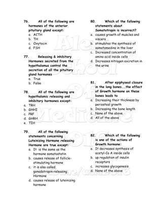 76. All of the following are
hormones of the anterior
pituitary gland except:
a. ACTH
b. TH
c. Oxytocin
d. FSH
77. Releasing & inhibitory
Hormones secreted from the
hypothalamus control the
secretion of all the pituitary
gland hormones
a. True
b. False
78. All of the following are
hypothalamic releasing and
inhibitory hormones except:
a. TRH
b. GHHI
c. PRF
d. GHRH
e. TIH
79. All of the following
statements concerning
Luteinizing Hormone releasing
Hormone are true except:
a. It is the same as the
hormone somatostatin
b. causes release of follicle-
stimulating hormone
c. it is also called
gonadotropin-releasing
Hormone
d. causes release of luteinizing
hormone
80. Which of the following
statements about
Somatotropin is incorrect?
a. causes growth of muscles and
viscera
b. stimulates the synthesis of
somatomedins in the liver
c. Increased concentration of
amino acid inside cells
d. Increases nitrogen excretion in
the urine
81. After epiphyseal closure
in the long bones...the effect
of Growth hormone on these
bones leads to
a. Increasing their thickness by
periosteal growth
b. Increasing the bone length
c. None of the above
d. All of the above
82. Which of the following
is one of the actions of
Growth hormone:
a. It decreases synthesis of
acetyl-Co A inside cells
b. up regulation of insulin
receptors
c. increases glycogenesis
d. None of the above
 