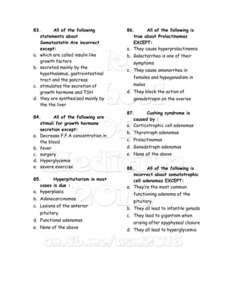 83. All of the following
statements about
Somatostatin Are incorrect
except:
a. which are called insulin like
growth factors
b. secreted mainly by the
hypothalamus, gastrointestinal
tract and the pancreas
c. stimulates the secretion of
growth hormone and TSH
d. they are synthesized mainly by
the the liver
84. All of the following are
stimuli for growth hormone
secretion except:
a. Decrease F.F.A concentration in
the blood
b. fever
c. surgery
d. Hyperglycemia
e. severe exercise
85. Hyperpituitarism in most
cases is due :
a. hyperplasia
b. Adenocarcinomas
c. Lesions of the anterior
pituitary
d. Functional adenomas
e. None of the above
86. All of the following is
true about Prolactinomas
EXCEPT:
a. They cause hyperprolactinemia
b. Galactorrhea is one of their
symptoms
c. They cause amenorrhea in
females and hypogonadism in
males
d. They block the action of
gonadotropin on the ovaries
87. Cushing syndrome is
caused by :
a. Corticotrophic cell adenomas
b. Thyrotroph adenomas
c. Prolactinomas
d. Gonadotroph adenomas
e. None of the above
88. All of the following is
incorrect about somatotrophic
cell adenomas EXCEPT:
a. They’re the most common
functioning adenoma of the
pituitary
b. They all lead to infantile gonads
c. They lead to gigantism when
arising after epyphyseal closure
d. They all lead to hyperglycemia
 