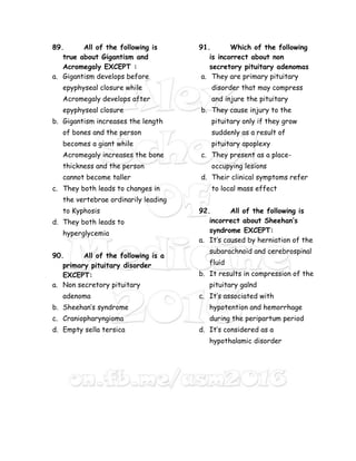 89. All of the following is
true about Gigantism and
Acromegaly EXCEPT :
a. Gigantism develops before
epyphyseal closure while
Acromegaly develops after
epyphyseal closure
b. Gigantism increases the length
of bones and the person
becomes a giant while
Acromegaly increases the bone
thickness and the person
cannot become taller
c. They both leads to changes in
the vertebrae ordinarily leading
to Kyphosis
d. They both leads to
hyperglycemia
90. All of the following is a
primary pituitary disorder
EXCEPT:
a. Non secretory pituitary
adenoma
b. Sheehan’s syndrome
c. Craniopharyngioma
d. Empty sella tersica
91. Which of the following
is incorrect about non
secretory pituitary adenomas
a. They are primary pituitary
disorder that may compress
and injure the pituitary
b. They cause injury to the
pituitary only if they grow
suddenly as a result of
pituitary apoplexy
c. They present as a place-
occupying lesions
d. Their clinical symptoms refer
to local mass effect
92. All of the following is
incorrect about Sheehan’s
syndrome EXCEPT:
a. It’s caused by herniation of the
subarachnoid and cerebrospinal
fluid
b. It results in compression of the
pituitary galnd
c. It’s associated with
hypotention and hemorrhage
during the peripartum period
d. It’s considered as a
hypothalamic disorder
 
