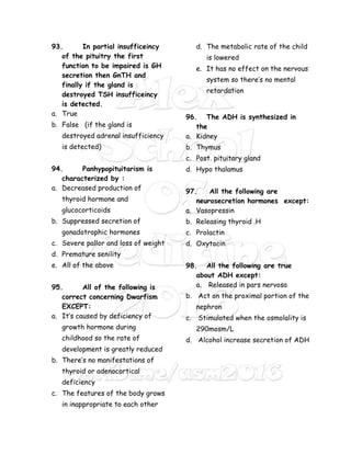 93. In partial insufficeincy
of the pituitry the first
function to be impaired is GH
secretion then GnTH and
finally if the gland is
destroyed TSH insufficeincy
is detected.
a. True
b. False (if the gland is
destroyed adrenal insufficiency
is detected)
94. Panhypopituitarism is
characterized by :
a. Decreased production of
thyroid hormone and
glucocorticoids
b. Suppressed secretion of
gonadotrophic hormones
c. Severe pallor and loss of weight
d. Premature senility
e. All of the above
95. All of the following is
correct concerning Dwarfism
EXCEPT:
a. It’s caused by deficiency of
growth hormone during
childhood so the rate of
development is greatly reduced
b. There’s no manifestations of
thyroid or adenocortical
deficiency
c. The features of the body grows
in inappropriate to each other
d. The metabolic rate of the child
is lowered
e. It has no effect on the nervous
system so there’s no mental
retardation
96. The ADH is synthesized in
the
a. Kidney
b. Thymus
c. Post. pituitary gland
d. Hypo thalamus
97. All the following are
neurosecretion hormones except:
a. Vasopressin
b. Releasing thyroid .H
c. Prolactin
d. Oxytocin
98. All the following are true
about ADH except:
a. Released in pars nervosa
b. Act on the proximal portion of the
nephron
c. Stimulated when the osmolality is
290mosm/L
d. Alcohol increase secretion of ADH
 