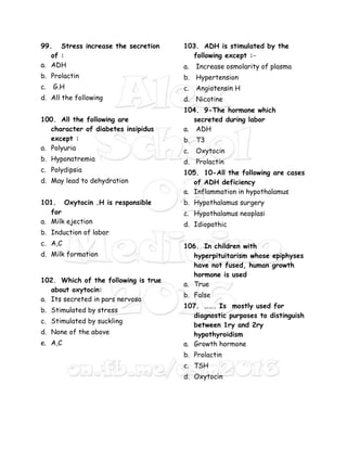 99. Stress increase the secretion
of :
a. ADH
b. Prolactin
c. G.H
d. All the following
100. All the following are
character of diabetes insipidus
except :
a. Polyuria
b. Hyponatremia
c. Polydipsia
d. May lead to dehydration
101. Oxytocin .H is responsible
for
a. Milk ejection
b. Induction of labor
c. A,C
d. Milk formation
102. Which of the following is true
about oxytocin:
a. Its secreted in pars nervosa
b. Stimulated by stress
c. Stimulated by suckling
d. None of the above
e. A,C
103. ADH is stimulated by the
following except :-
a. Increase osmolarity of plasma
b. Hypertension
c. Angiotensin H
d. Nicotine
104. 9-The hormone which
secreted during labor
a. ADH
b. T3
c. Oxytocin
d. Prolactin
105. 10-All the following are cases
of ADH deficiency
a. Inflammation in hypothalamus
b. Hypothalamus surgery
c. Hypothalamus neoplasi
d. Idiopathic
106. In children with
hyperpituitarism whose epiphyses
have not fused, human growth
hormone is used
a. True
b. False
107. ……. Is mostly used for
diagnostic purposes to distinguish
between 1ry and 2ry
hypothyroidism
a. Growth hormone
b. Prolactin
c. TSH
d. Oxytocin
 
