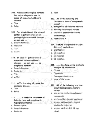 108. Adrenocorticotrophic hormone
has only a diagnostic use in
cases of suspected Addison's
disease
a. True
b. False
109. For stimulation of the adrenal
cortex in patients who are on
prolonged glucocorticoid therapy
we can use ….
a. Growth hormone
b. Prolactin
c. TSH
d. ACTH
110. In case of patient who is
suspected to have addison’s
disease , we can use ……. as
diagnostic hormone
a. Growth hormone
b. Prolactin
c. TSH
d. ACTH
111. ACTH is a drug of choice for
addison’s disease
a. True
b. False
112. …….. is useful in treatment of
Galactorrhea and symptomatic
hyperprolactinaemia
a. Bromocriptine
b. Growth hormone
c. Prolactin
d. TSH
113. All of the following are
therapeutic uses of vasopressin
except
a. management of diabetes insipidus
b. Bleeding oesophageal varices
c. control of postpartum uterine
haemorrhage
d. Haemophilia A
114. Natural Vasopressin or ADH
(Pitress ) available as
a. Oral tablets
b. IM injection
c. IV injection
d. SC injection
115. ……. Is a long acting synthetic
analogue of vasopressin
a. Pitress
b. Flypressin
c. Desmopressin Acetate
d. None of the above
116. All of the following are true
about Desmopressin Acetate
except
a. long acting synthetic analogue of
vasopressin
b. preferred for chronic treatment
c. present as Parentral:- 4mg/ml
solution for injection
d. present as Oral:- 0.1, 1.2 mg/
tablet
 