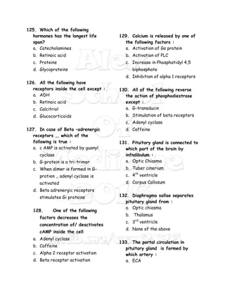 125. Which of the following
hormones has the longest life
span?
a. Catecholamines
b. Retinoic acid
c. Proteins
d. Glycoproteins
126. All the following have
receptors inside the cell except :
a. ADH
b. Retinoic acid
c. Calcitriol
d. Glucocorticoids
127. In case of Beta –adrenergic
receptors ,, which of the
following is true :
a. c AMP is activated by guanyl
cyclase
b. G-protein is a tri-trimer
c. When dimer is formed in G-
protien ,, adenyl cyclase is
activated
d. Beta adrenergic receptors
stimulates Gi proteins
128. One of the following
factors decreases the
concentration of/ deactivates
cAMP inside the cell
a. Adenyl cyclase
b. Caffeine
c. Alpha 2 receptor activation
d. Beta receptor activation
129. Calcium is released by one of
the following factors :
a. Activation of Gs protein
b. Activation of PLC
c. Increase in Phosphatidyl 4,5
biphosphate
d. Inhibition of alpha 1 receptors
130. All of the following reverse
the action of phosphodiestrase
except :
a. G-transducin
b. Stimulation of beta receptors
c. Adenyl cyclase
d. Caffeine
131. Pituitary gland is connected to
which part of the brain by
infndibulum :
a. Optic Chiasma
b. Tuber cinerium
c. 4th
ventricle
d. Corpus Callosum
132. Diaphragma sallae separates
pituitary gland from :
a. Optic chiasma
b. Thalamus
c. 3rd
ventricle
d. None of the above
133. The portal circulation in
pituitary gland is formed by
which artery :
a. ECA
 