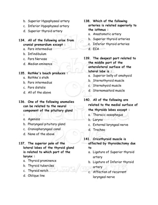 b. Superior Hypophyseal artery
c. Inferior Hypophyseal artery
d. Superior thyroid artery
134. All of the following arise from
cranial premordium except :
a. Pars intermedius
b. Infindibulum
c. Pars Nervosa
d. Median eminence
135. Rathke's bouch produces :
a. Rathke's stalk
b. Pars intermedius
c. Pars distalis
d. All of the above
136. One of the following anomalies
can be related to the neural
component of the pituitary gland
:
a. Agenisis
b. Pharyngeal pituitary gland
c. Craniopharyngeal canal
d. None of the above
137. The superior pole of the
lateral lobes of the thyroid gland
is related to which part of the
larynx :
a. Thyroid prominence
b. Thyroid tubercles
c. Thyroid notch
d. Oblique line
138. Which of the following
arteries is related superiorly to
the isthmus :
a. Anastomotic artery
b. Superior thyroid arteries
c. Inferior thyroid arteries
d. ECA
139. The deepest part related to
the middle part of the
anterolateral surface of the
lateral lobe is :
a. Superior belly of omohyoid
b. Sternothyroid muscle
c. Sternohyoid muscle
d. Sternomastoid muscle
140. All of the following are
related to the medial surface of
the thyroids lobes except :
a. Thoracic oesophegus
b. Larynx
c. External laryngeal nerve
d. Trachea
141. Cricothyroid muscle is
affected by thyroidectomy due
to
a. Ligature of Superior thyroid
artery
b. Ligature of Inferior thyroid
artery
c. Affection of recurrent
laryngeal nerve
 