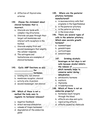 d. Affection of thyroid eima
arteries
142. Choose the statement about
steroid hormones that is
incorrect.
a. Steroids are lipids with
complex ring structures.
b. Steroids can pass through their
target cell membrane and
interact with receptors in the
nucleus.
c. Steroids employ first and
second messengers that amplify
the cellular response.
d. The estrogens and
testosterone are examples of
steroid hormones.
143. Cyclic AMP functions as a(n)
_______________ for
_______________ hormones.
a. binding site; non steroid
b. membrane receptor; steroid
c. activity site; G protein
d. second messenger; non steroid
144. Which of these is not a
method the body uses to
regulate its hormonal releases?
a. negative feedback
b. direct nervous stimulation
c. release of tropic hormones
d. degradation of the endocrine
gland
145. Where are the posterior
pituitary hormones
manufactured?
a. in neurosecretory cells that
originate in the hypothalamus
b. in the posterior pituitary
c. in the anterior pituitary
d. in the brain stem
146. There are several types of
cells in the anterior pituitary.
Which ones secrete growth
hormone?
a. mammatropes
b. gonadotropes
c. corticotropes
d. somatotropes
147. Drinking alcoholic
beverages on hot days is not
safe because alcohol inhibits
the release of ____________
which normally helps to
conserve water during
dehydration.
a. antidiuretic hormone
b. oxytocin
c. thyroxine
d. triiodothyronine
148. Which of these is not an
endocrine property?
a. hormones reach targets
through the blood
b. effects are slow and cyclic
c. rapid acting effects
d. effects caused by chemicals
 