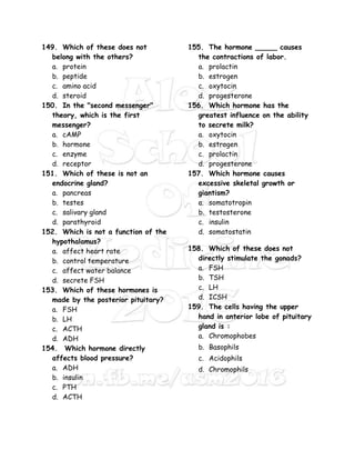 149. Which of these does not
belong with the others?
a. protein
b. peptide
c. amino acid
d. steroid
150. In the "second messenger"
theory, which is the first
messenger?
a. cAMP
b. hormone
c. enzyme
d. receptor
151. Which of these is not an
endocrine gland?
a. pancreas
b. testes
c. salivary gland
d. parathyroid
152. Which is not a function of the
hypothalamus?
a. affect heart rate
b. control temperature
c. affect water balance
d. secrete FSH
153. Which of these hormones is
made by the posterior pituitary?
a. FSH
b. LH
c. ACTH
d. ADH
154. Which hormone directly
affects blood pressure?
a. ADH
b. insulin
c. PTH
d. ACTH
155. The hormone _____ causes
the contractions of labor.
a. prolactin
b. estrogen
c. oxytocin
d. progesterone
156. Which hormone has the
greatest influence on the ability
to secrete milk?
a. oxytocin
b. estrogen
c. prolactin
d. progesterone
157. Which hormone causes
excessive skeletal growth or
giantism?
a. somatotropin
b. testosterone
c. insulin
d. somatostatin
158. Which of these does not
directly stimulate the gonads?
a. FSH
b. TSH
c. LH
d. ICSH
159. The cells having the upper
hand in anterior lobe of pituitary
gland is :
a. Chromophobes
b. Basophils
c. Acidophils
d. Chromophils
 