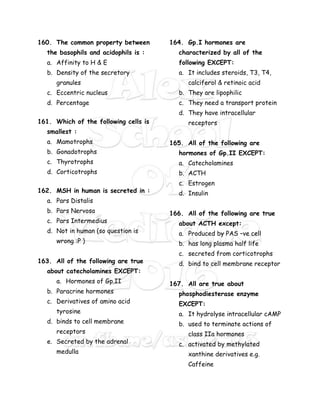 160. The common property between
the basophils and acidophils is :
a. Affinity to H & E
b. Density of the secretory
granules
c. Eccentric nucleus
d. Percentage
161. Which of the following cells is
smallest :
a. Mamotrophs
b. Gonadotrophs
c. Thyrotrophs
d. Corticotrophs
162. MSH in human is secreted in :
a. Pars Distalis
b. Pars Nervosa
c. Pars Intermedius
d. Not in human (so question is
wrong :P )
163. All of the following are true
about catecholamines EXCEPT:
a. Hormones of Gp.II
b. Paracrine hormones
c. Derivatives of amino acid
tyrosine
d. binds to cell membrane
receptors
e. Secreted by the adrenal
medulla
164. Gp.I hormones are
characterized by all of the
following EXCEPT:
a. It includes steroids, T3, T4,
calciferol & retinoic acid
b. They are lipophilic
c. They need a transport protein
d. They have intracellular
receptors
165. All of the following are
hormones of Gp.II EXCEPT:
a. Catecholamines
b. ACTH
c. Estrogen
d. Insulin
166. All of the following are true
about ACTH except:
a. Produced by PAS –ve cell
b. has long plasma half life
c. secreted from corticotrophs
d. bind to cell membrane receptor
167. All are true about
phosphodiesterase enzyme
EXCEPT:
a. It hydrolyse intracellular cAMP
b. used to terminate actions of
class IIa hormones
c. activated by methylated
xanthine derivatives e.g.
Caffeine
 