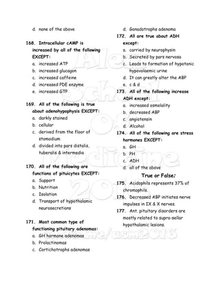 d. none of the above
168. Intracellular cAMP is
increased by all of the following
EXCEPT:
a. increased ATP
b. increased glucagon
c. increased caffeine
d. increased PDE enzyme
e. increased GTP
169. All of the following is true
about adenohypophysis EXCEPT:
a. darkly stained
b. cellular
c. derived from the floor of
stomodium
d. divided into pars distalis,
tuberalis & intermedia
170. All of the following are
functions of pituicytes EXCEPT:
a. Support
b. Nutrition
c. Isolation
d. Transport of hypothalamic
neurosecretions
171. Most common type of
functioning pituitary adenomas:
a. GH hormone adenomas
b. Prolactinomas
c. Cortichotrophs adenomas
d. Gonadotrophs adenoma
172. All are true about ADH
except:
a. carried by neurophysin
b. Secreted by pars nervosa
c. Leads to formation of hypotonic
hypovolaemic urine
d. It can greatly alter the ABP
e. c & d
173. All of the following increase
ADH except:
a. increased osmolality
b. decreased ABP
c. angiotensin
d. Alcohol
174. All of the following are stress
hormones EXCEPT:
a. GH
b. PH
c. ADH
d. all of the above
True or False:
175. Acidophils represents 37% of
chromophils.
176. Decreased ABP initiates nerve
impulses in IX & X nerves.
177. Ant. pituitary disorders are
mostly related to supra-sellar
hypothalamic lesions.
 
