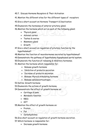 40.7. Discuss Hormone Receptors & Their Activation
41. Mention the different sites for the different types of receptors
42.Give a short account on Hormone Transport & Inactivation
45.Enumerate the hormones of anterior pituitary gland.
46.Mention the hormone which act on each of the following gland:
 Thyroid gland
 Adrenal cortex
 Testes & ovaries
 Mammary gland
 Growth
47.Give a short account on regulation of pituitary function by the
hypothalamus?
48.Mention the function of neurohormones secreted by hypothalamus?
49.Demonstrate the pathway of hypothalamo-hypophyseal portal system.
50.Enumerate the function of releasing & inhibitory hormones.
51. Mention the hormone which responsible for:
 Release growth hormone
 Inhibition of prolactin secretion
 Increase of prolactin secretion
 Release thyroid stimulating hormone
 Release adrenocorticotropin
52.Define: Growth hormone
53.Enumerate the actions of growth hormone.
54.Demonstrate the effect of growth hormone on:
 Cartilage & bone
 Metabolic function
 RBCs
 GIT
55.Mention the effect of growth hormone on:
 Protein
 Fat
 Carbohydrates
56.Give short account on regulation of growth hormone secretion.
57.Which hormone is responsible for:
 Increase growth hormone
 