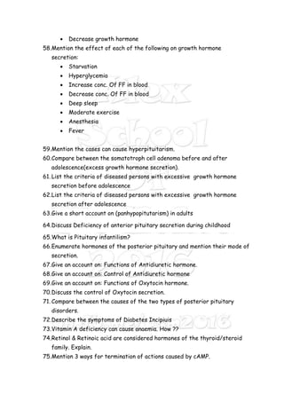  Decrease growth hormone
58.Mention the effect of each of the following on growth hormone
secretion:
 Starvation
 Hyperglycemia
 Increase conc. Of FF in blood
 Decrease conc. Of FF in blood
 Deep sleep
 Moderate exercise
 Anesthesia
 Fever
59.Mention the cases can cause hyperpituitarism.
60.Compare between the somatotroph cell adenoma before and after
adolescence(excess growth hormone secretion).
61. List the criteria of diseased persons with excessive growth hormone
secretion before adolescence
62.List the criteria of diseased persons with excessive growth hormone
secretion after adolescence
63.Give a short account on (panhypopitutarism) in adults
64.Discuss Deficiency of anterior pituitary secretion during childhood
65.What is Pituitary infantilism?
66.Enumerate hormones of the posterior pituitary and mention their mode of
secretion.
67.Give an account on: Functions of Antidiuretic hormone.
68.Give an account on: Control of Antidiuretic hormone
69.Give an account on: Functions of Oxytocin hormone.
70.Discuss the control of Oxytocin secretion.
71. Compare between the causes of the two types of posterior pituitary
disorders.
72.Describe the symptoms of Diabetes Incipiuis
73.Vitamin A deficiency can cause anaemia. How ??
74.Retinol & Retinoic acid are considered hormones of the thyroid/steroid
family. Explain.
75.Mention 3 ways for termination of actions caused by cAMP.
 
