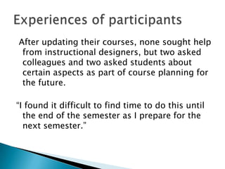 After updating their courses, none sought help
 from instructional designers, but two asked
 colleagues and two asked students about
 certain aspects as part of course planning for
 the future.

“I found it difficult to find time to do this until
  the end of the semester as I prepare for the
  next semester.”
 
