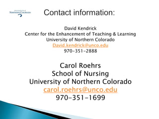 David Kendrick
Center for the Enhancement of Teaching & Learning
          University of Northern Colorado
             David.kendrick@unco.edu
                  970-351-2888


           Carol Roehrs
        School of Nursing
 University of Northern Colorado
     carol.roehrs@unco.edu
         970-351-1699
 