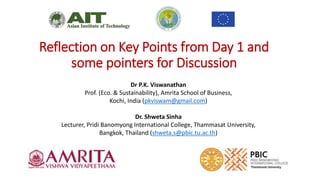 Reflection on Key Points from Day 1 and
some pointers for Discussion
Dr P.K. Viswanathan
Prof. (Eco. & Sustainability), Amrita School of Business,
Kochi, India (pkviswam@gmail.com)
Dr. Shweta Sinha
Lecturer, Pridi Banomyong International College, Thammasat University,
Bangkok, Thailand (shweta.s@pbic.tu.ac.th)
 