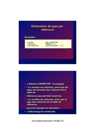 <Cours Bases de Données> <PL/SQL>-10
Déclaration de type par
référence
Exemples
...
v_ename emp.ename%TYPE;
v_balance NUMBER(7,2);
v_min_balance v_balance%TYPE := 10;
...
• L'Attribut %ROWTYPE - Avantages
• • Le nombre de colonnes, ainsi que les
types de données des colonnes de la
table de
• référence peuvent être inconnus.
• • Le nombre de colonnes, ainsi que le
type des colonnes de la table de
référence
• peuvent changer en exécution
• • Utile lorsqu'on recherche
• – Une ligne avec l'ordre SELECT.
• – Plusieurs lignes avec un curseur
explicite.
• Exemple
• DECLARE
• dept_record s_dept%ROWTYPE;
 