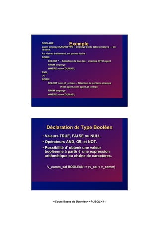 <Cours Bases de Données> <PL/SQL>-11
Exemple
DECLARE
agent employe%ROWTYPE -- employe est la table employe --- de
la base.
Au niveau traitement, on pourra écrire :
BEGIN
SELECT * -- Sélection de tous les – champs INTO agent
FROM employe
WHERE nom=‘DUMAS’;
END;
Ou
BEGIN
SELECT nom,dt_entree -- Sélection de certains champs
INTO agent.nom, agent.dt_entree
FROM employe
WHERE nom=‘DUMAS';
Déclaration de Type Booléen
• Valeurs TRUE, FALSE ou NULL.
• Opérateurs AND, OR, et NOT.
• Possibilité d’obtenir une valeur
booléenne à partir d’une expression
arithmétique ou chaîne de caractères.
V_comm_sal BOOLEAN := (v_sal < v_comm)
 