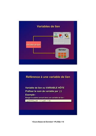 <Cours Bases de Données> <PL/SQL>-16
Variables de lien
Serveur
Variable de lien
Référence à une variable de lien
Variable de lien ou VARIABLE HÔTE
Préfixer le nom de variable par (:)
Exemple :
Ranger le salaire annuel dans une variable de lien :
:g_monthly_sal := v_sal / 12;
 