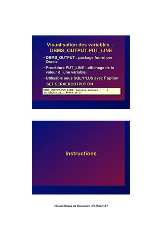<Cours Bases de Données> <PL/SQL>-17
Visualisation des variables :
DBMS_OUTPUT.PUT_LINE
• DBMS_OUTPUT : package fourni par
Oracle
• Procédure PUT_LINE : affichage de la
valeur d ’une variable.
• Utilisable sous SQL*PLUS avec l’option
SET SERVEROUTPUT ON
DBMS_OUTPUT.PUT_LINE('Salaire mensuel : ' ||
TO_CHAR(v_sal,'99999.99'))
Instructions
 
