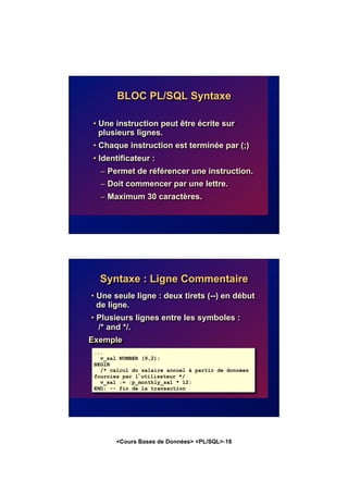 <Cours Bases de Données> <PL/SQL>-18
BLOC PL/SQL Syntaxe
• Une instruction peut être écrite sur
plusieurs lignes.
• Chaque instruction est terminée par (;)
• Identificateur :
– Permet de référencer une instruction.
– Doit commencer par une lettre.
– Maximum 30 caractères.
Syntaxe : Ligne Commentaire
• Une seule ligne : deux tirets (--) en début
de ligne.
• Plusieurs lignes entre les symboles :
/* and */.
Exemple
...
v_sal NUMBER (9,2);
BEGIN
/* calcul du salaire annuel à partir de données
fournies par l’utilisateur */
v_sal := :p_monthly_sal * 12;
END; -- fin de la transaction
 