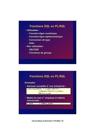 <Cours Bases de Données> <PL/SQL>-19
Fonctions SQL en PL/SQL
• Utilisables :
– Fonction-ligne numérique
– Fonction-ligne alphanumérique
– Conversion de type
– Date
• Non utilisables :
– DECODE
– Fonctions de groupe
Fonctions SQL en PL/SQL
Exemples
• Adresse complète d’une entreprise :
• Mettre le nom d ’employé en lettres
minuscules :
v_mailing_address := v_name||CHR(10)||
v_address||CHR(10)||v_state||
CHR(10)||v_zip;
v_ename := LOWER(v_ename);
 