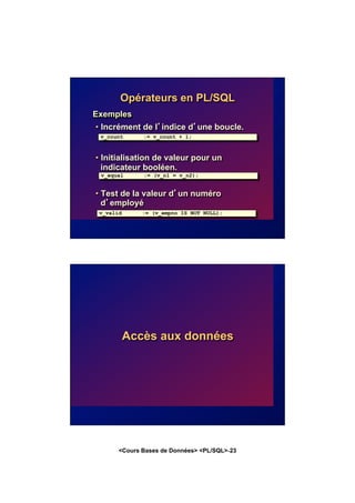 <Cours Bases de Données> <PL/SQL>-23
Exemples
• Incrément de l’indice d’une boucle.
• Initialisation de valeur pour un
indicateur booléen.
• Test de la valeur d’un numéro
d’employé
Opérateurs en PL/SQL
v_count := v_count + 1;
v_equal := (v_n1 = v_n2);
v_valid := (v_empno IS NOT NULL);
Accès aux données
 